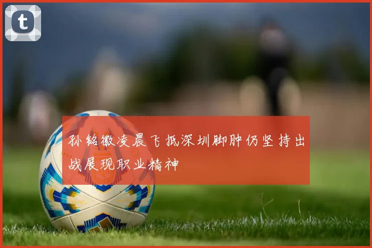 孙铭徽凌晨飞抵深圳脚肿仍坚持出战展现职业精神