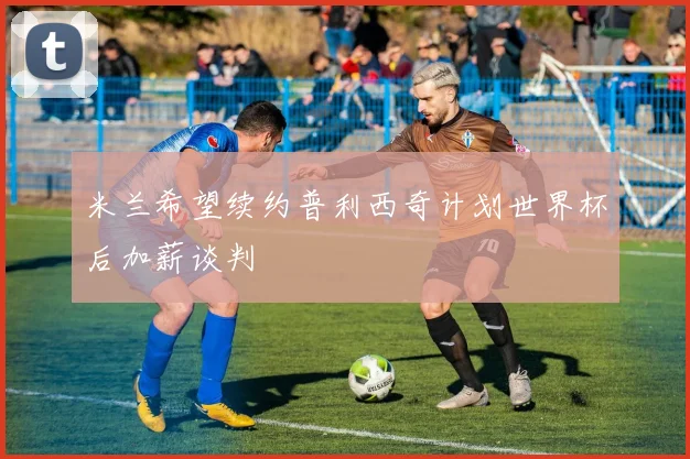 米兰希望续约普利西奇计划世界杯后加薪谈判