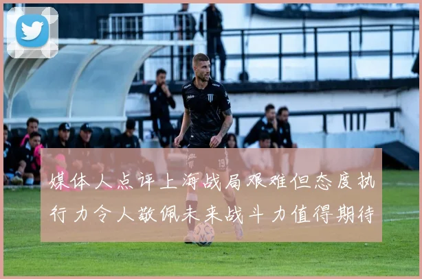 媒体人点评上海战局艰难但态度执行力令人敬佩未来战斗力值得期待
