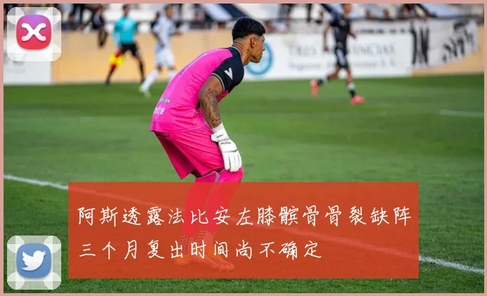 阿斯透露法比安左膝髌骨骨裂缺阵三个月复出时间尚不确定