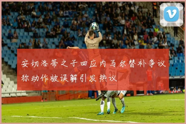 安切洛蒂之子回应内马尔替补争议称动作被误解引发热议