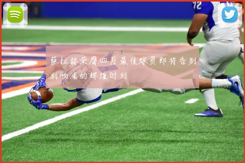 萨拉赫荣膺四月最佳球员即将告别利物浦的辉煌时刻