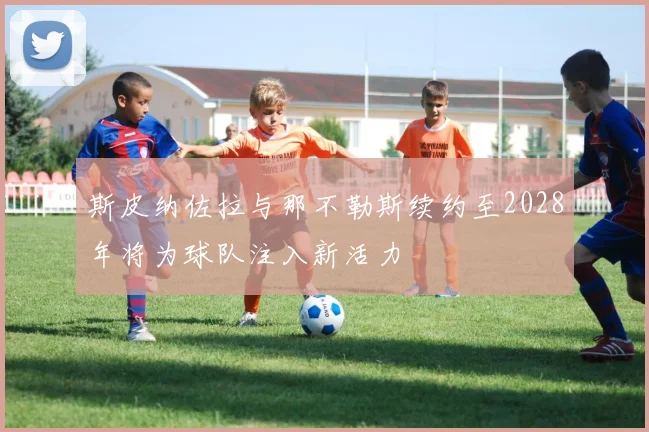 斯皮纳佐拉与那不勒斯续约至2028年将为球队注入新活力