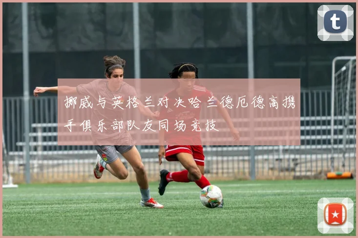 挪威与英格兰对决哈兰德厄德高携手俱乐部队友同场竞技