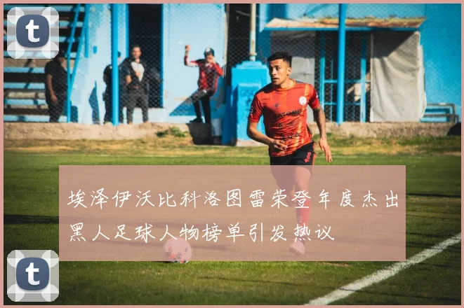埃泽伊沃比科洛图雷荣登年度杰出黑人足球人物榜单引发热议
