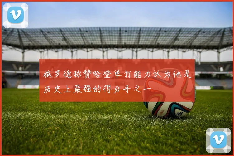 施罗德称赞哈登单打能力认为他是历史上最强的得分手之一