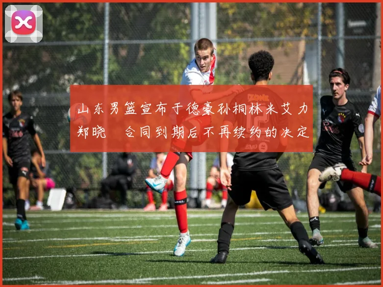 山东男篮宣布于德豪孙桐林米艾力郑晓垚合同到期后不再续约的决定