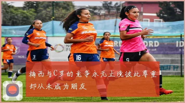 梅西与C罗的竞争永无止境彼此尊重却从未成为朋友