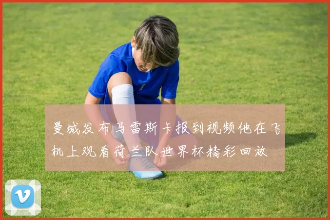 曼城发布马雷斯卡报到视频他在飞机上观看荷兰队世界杯精彩回放