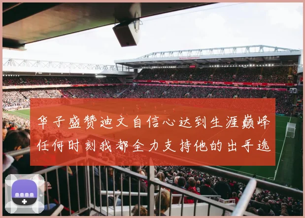 华子盛赞迪文自信心达到生涯巅峰任何时刻我都全力支持他的出手选择
