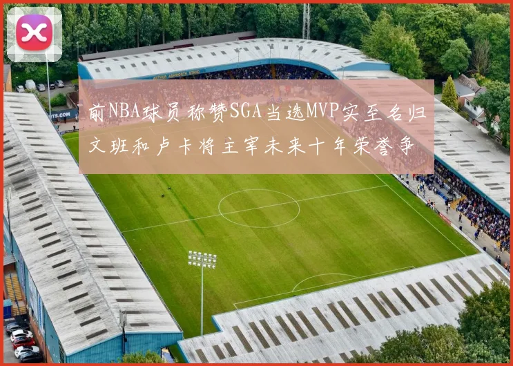 前NBA球员称赞SGA当选MVP实至名归文班和卢卡将主宰未来十年荣誉争夺