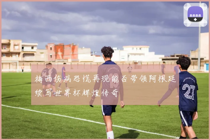 梅西伤病恐慌再现能否带领阿根廷续写世界杯辉煌传奇