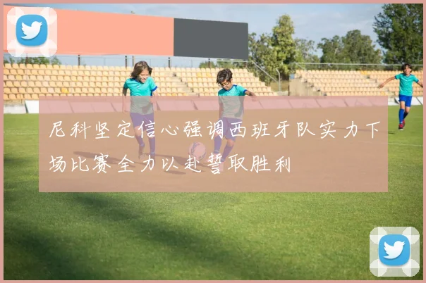尼科坚定信心强调西班牙队实力下场比赛全力以赴誓取胜利