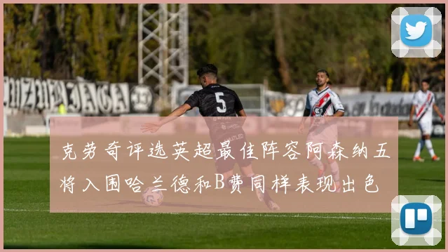 克劳奇评选英超最佳阵容阿森纳五将入围哈兰德和B费同样表现出色