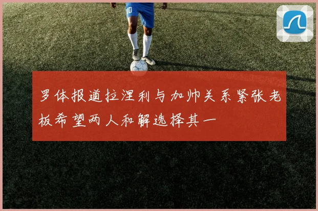 罗体报道拉涅利与加帅关系紧张老板希望两人和解选择其一