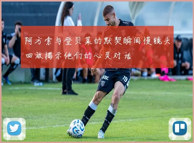 阿方索与登贝莱的默契瞬间慢镜头回放揭示他们的心灵对话
